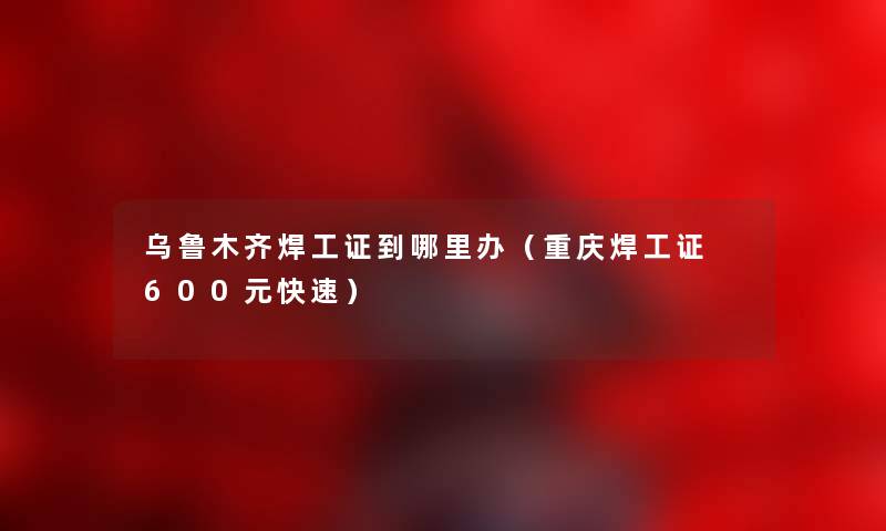 乌鲁木齐焊工证到哪里办（重庆焊工证 600元快速）