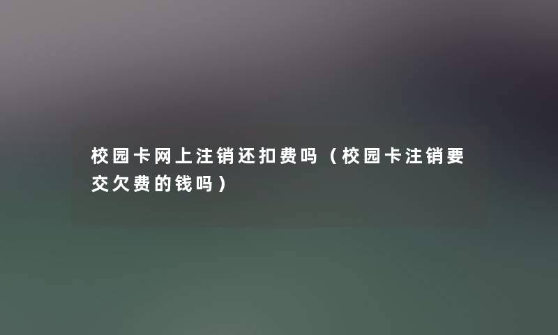 校园卡网上注销还扣费吗(校园卡注销要交欠费的钱吗) 校园卡网上注销还扣费吗(校园卡注销要交欠费的钱吗)