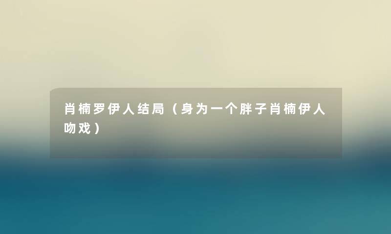 肖楠罗伊人结局(身为一个胖子肖楠伊人吻戏) 肖楠罗伊人结局(身为一个胖子肖楠伊人吻戏)