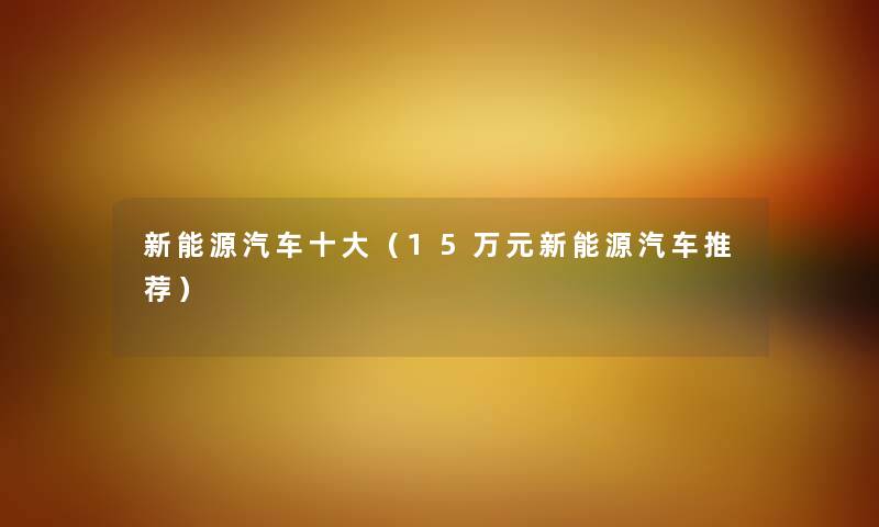 新能源汽车一些(15万元新能源汽车推荐) 新能源汽车一些(15万元新能源汽车推荐)