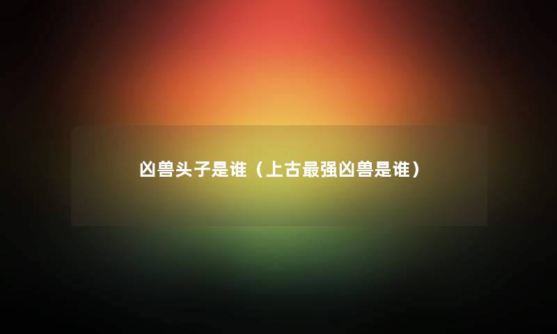 凶兽头子是谁(上古强凶兽是谁) 凶兽头子是谁(上古强凶兽是谁)