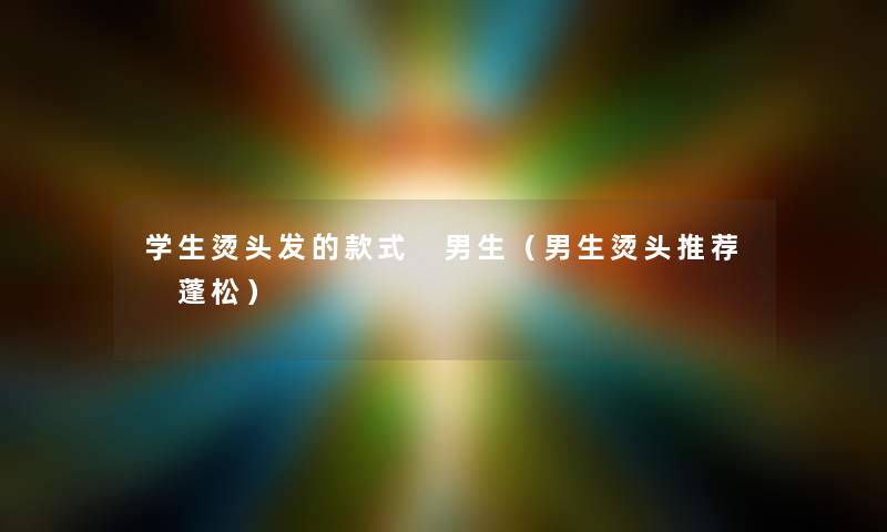 学生烫头发的款式 男生(男生烫头推荐 蓬松) 学生烫头发的款式 男生(男生烫头推荐 蓬松)