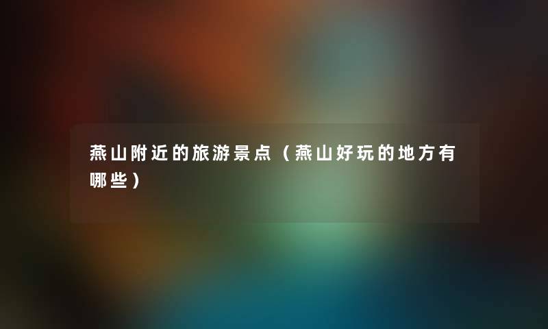 燕山附近的旅游景点(燕山好玩的地方有哪些) 燕山附近的旅游景点(燕山好玩的地方有哪些)