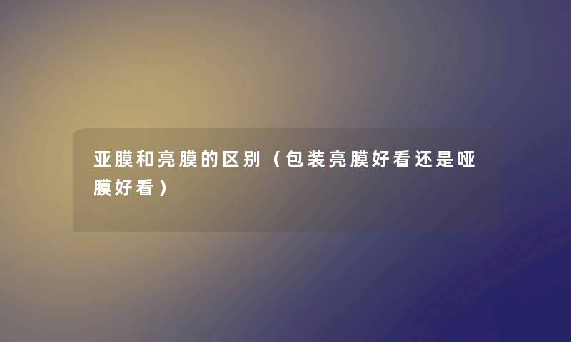 亚膜和亮膜的区别(包装亮膜好看还是哑膜好看) 亚膜和亮膜的区别(包装亮膜好看还是哑膜好看)