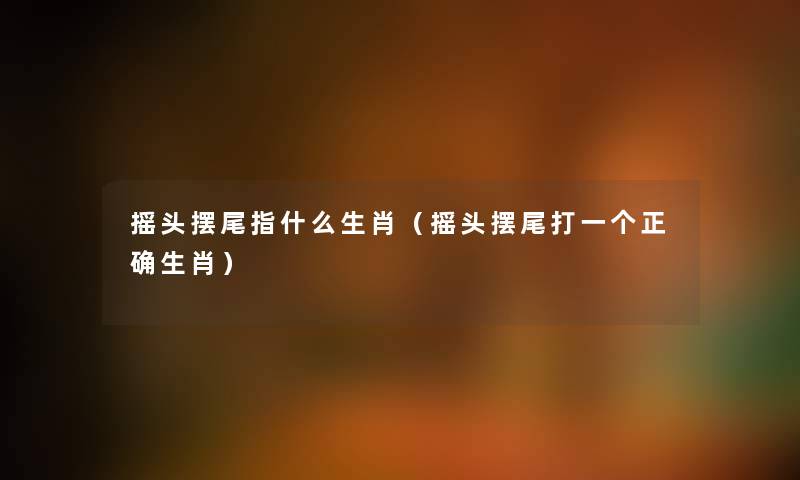 摇头摆尾指什么生肖(摇头摆尾打一个正确生肖) 摇头摆尾指什么生肖(摇头摆尾打一个正确生肖)