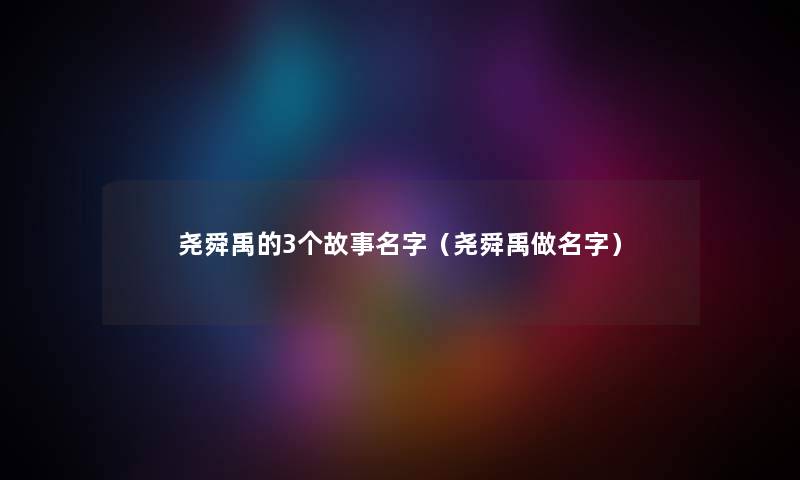 尧舜禹的3个故事名字(尧舜禹做名字) 尧舜禹的3个故事名字(尧舜禹做名字)
