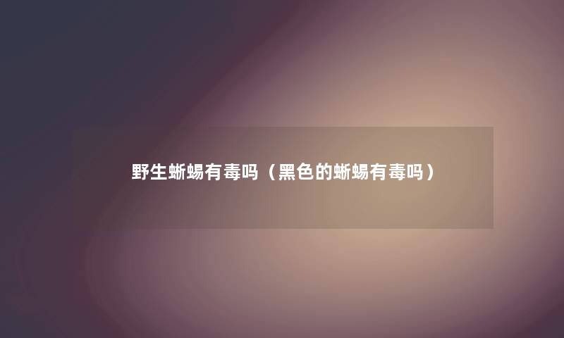野生蜥蜴有毒吗(黑色的蜥蜴有毒吗) 野生蜥蜴有毒吗(黑色的蜥蜴有毒吗)