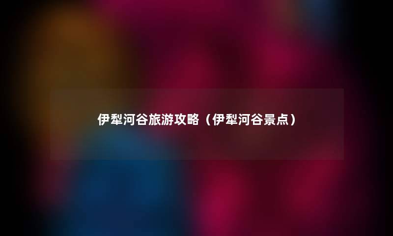 伊犁河谷旅游攻略(伊犁河谷景点) 伊犁河谷旅游攻略(伊犁河谷景点)