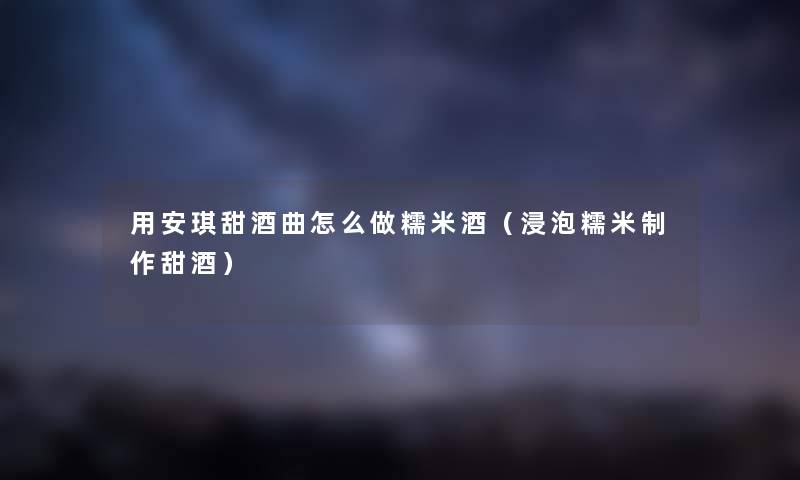 用安琪甜酒曲怎么做糯米酒（浸泡糯米制作甜酒）