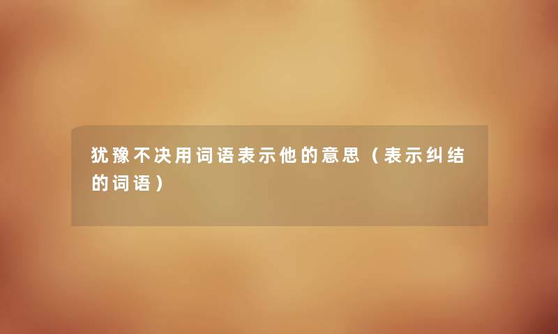 犹豫不决用词语表示他的意思(表示纠结的词语) 犹豫不决用词语表示他的意思(表示纠结的词语)