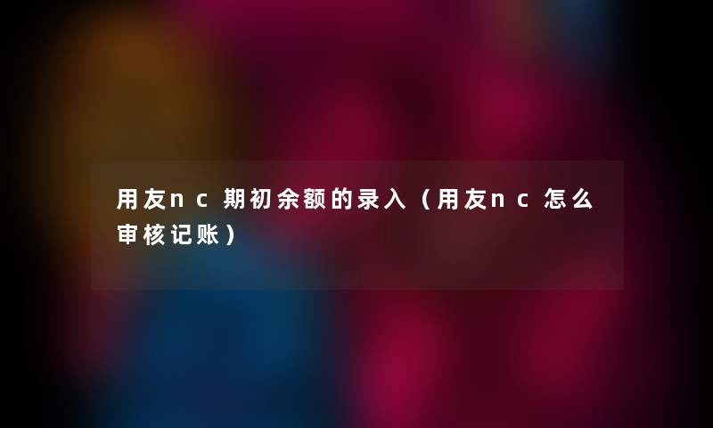 用友nc期初余额的录入(用友nc怎么审核记账) 用友nc期初余额的录入(用友nc怎么审核记账)