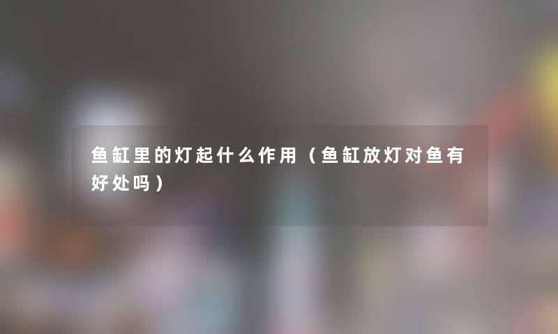 鱼缸里的灯起什么作用(鱼缸放灯对鱼有好处吗) 鱼缸里的灯起什么作用(鱼缸放灯对鱼有好处吗)