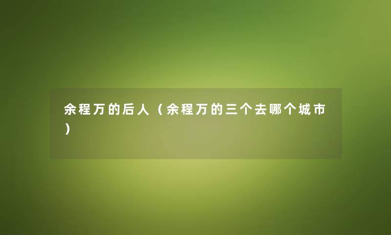 余程万的后人(余程万的三个去哪个城市) 余程万的后人(余程万的三个去哪个城市)