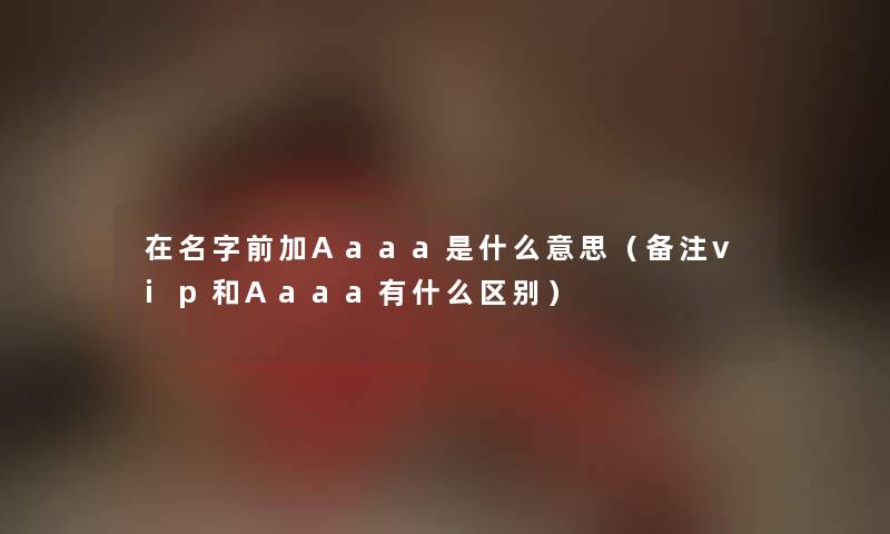 在名字前加Aaaa是什么意思(备注vip和Aaaa有什么区别) 在名字前加Aaaa是什么意思(备注vip和Aaaa有什么区别)