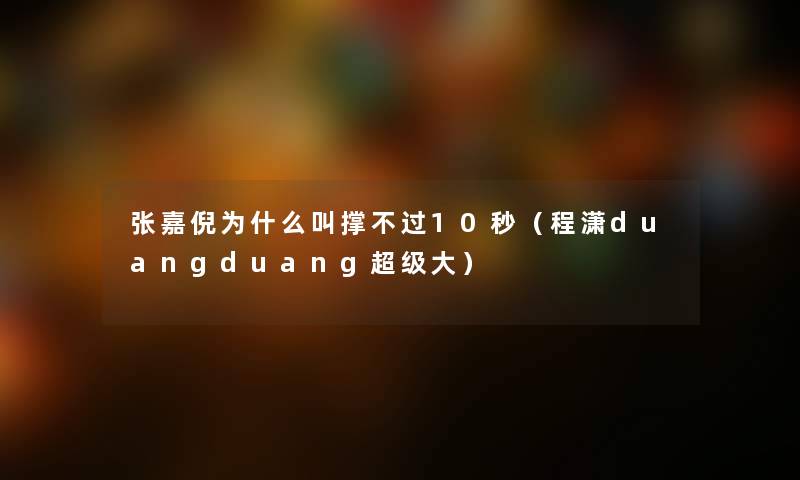 张嘉倪为什么叫撑不过10秒(程潇duangduang超级大) 张嘉倪为什么叫撑不过10秒(程潇duangduang超级大)