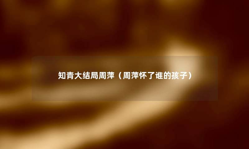 知青大结局周萍(周萍怀了谁的孩子) 知青大结局周萍(周萍怀了谁的孩子)