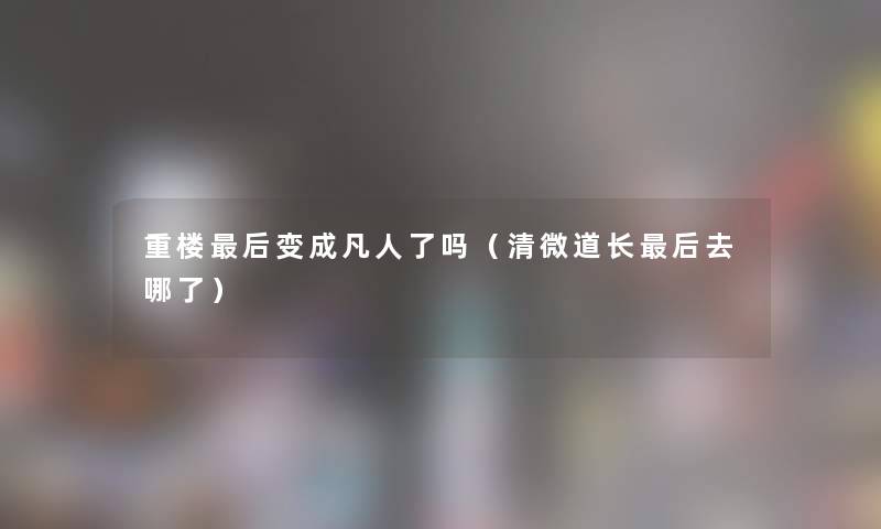 重楼这里要说变成凡人了吗(清微道长这里要说去哪了) 重楼这里要说变成凡人了吗(清微道长这里要说去哪了)