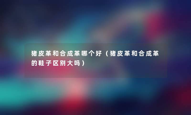 猪皮革和合成革哪个好(猪皮革和合成革的鞋子区别大吗) 猪皮革和合成革哪个好(猪皮革和合成革的鞋子区别大吗)