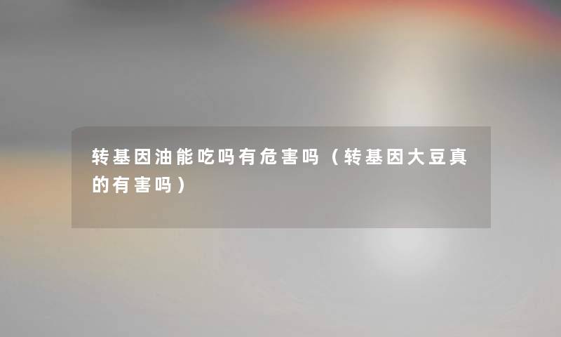 转基因油能吃吗有危害吗（转基因大豆真的有害吗）