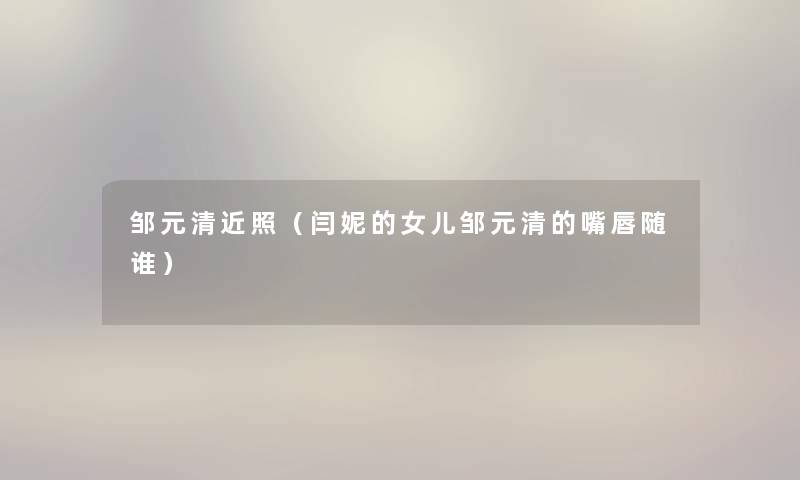 邹元清近照(闫妮的女儿邹元清的嘴唇随谁) 邹元清近照(闫妮的女儿邹元清的嘴唇随谁)