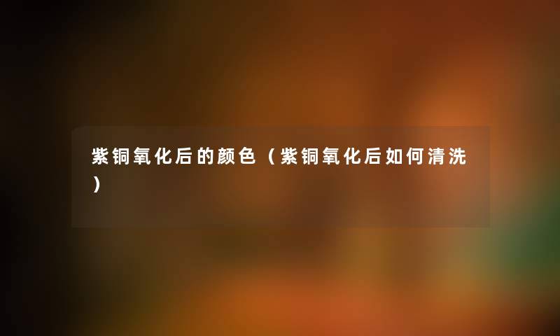 紫铜氧化后的颜色（紫铜氧化后如何清洗）