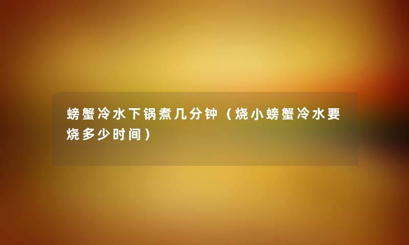 螃蟹冷水下锅煮几分钟(烧小螃蟹冷水要烧多少时间) 螃蟹冷水下锅煮几分钟(烧小螃蟹冷水要烧多少时间)