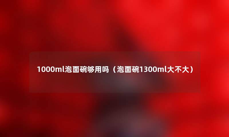 1000ml泡面碗够用吗（泡面碗1300ml大不大）