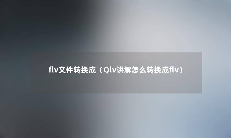 flv文件转换成（Qlv讲解怎么转换成flv）
