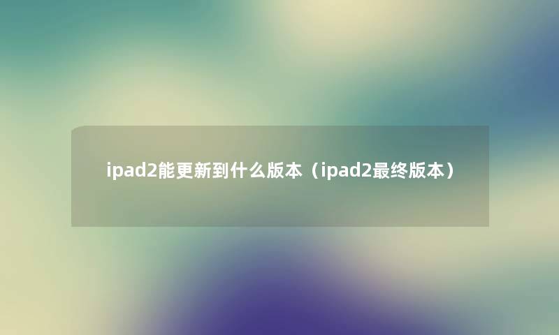 ipad2能更新到什么版本(ipad2终版本) ipad2能更新到什么版本(ipad2终版本)