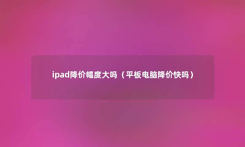 ipad降价幅度大吗(平板电脑降价快吗) ipad降价幅度大吗(平板电脑降价快吗)