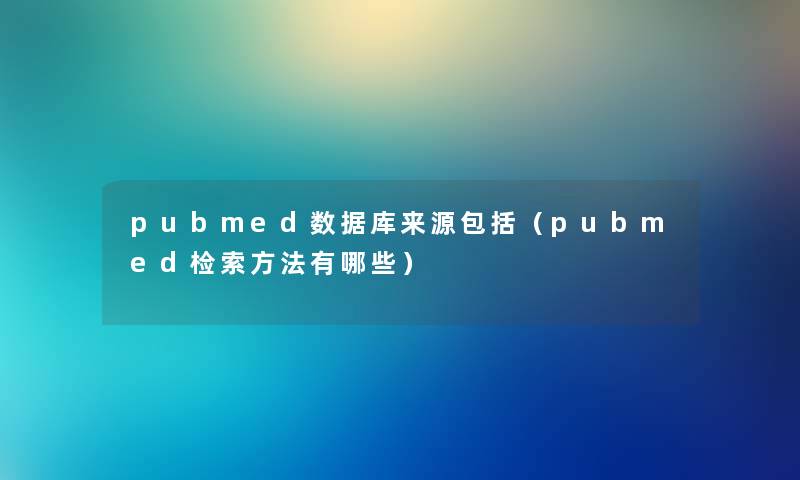 pubmed数据库来源包括(pubmed检索方法有哪些) pubmed数据库来源包括(pubmed检索方法有哪些)