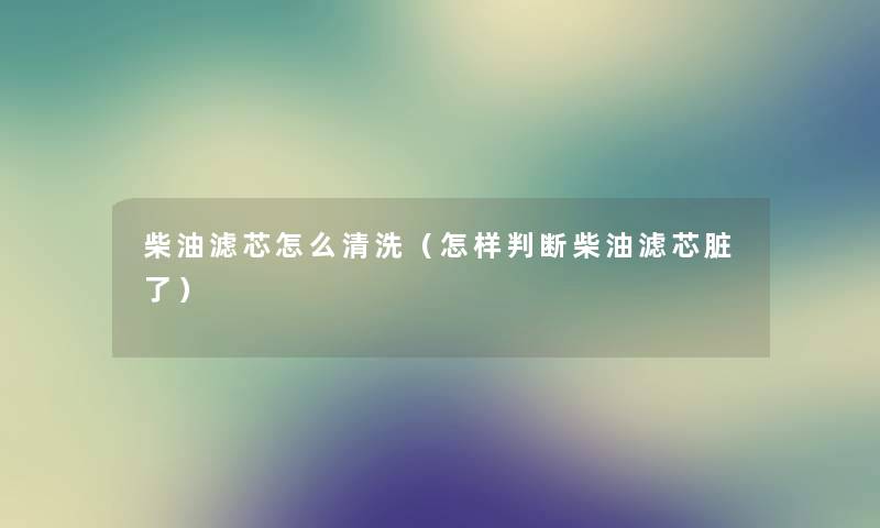 柴油滤芯怎么清洗(怎样判断柴油滤芯脏了) 柴油滤芯怎么清洗(怎样判断柴油滤芯脏了)