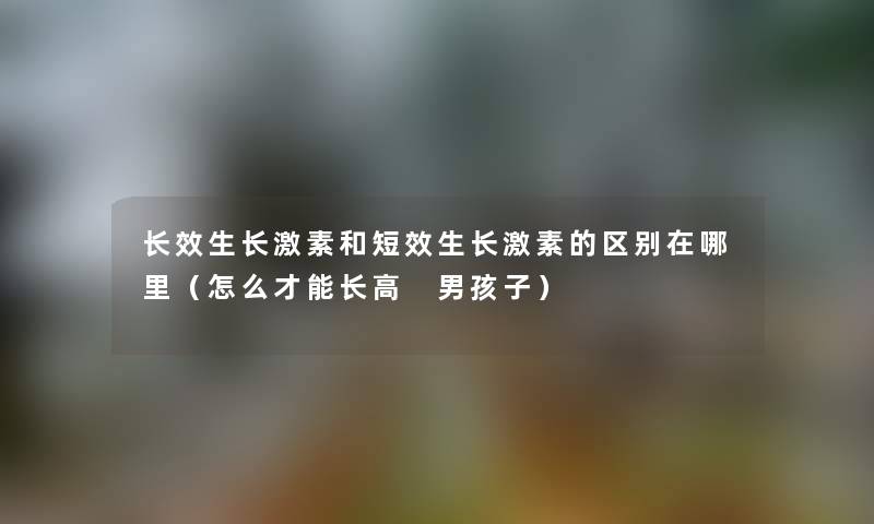 长效生长激素和短效生长激素的区别在哪里(怎么才能长高 男孩子) 长效生长激素和短效生长激素的区别在哪里(怎么才能长高 男孩子)