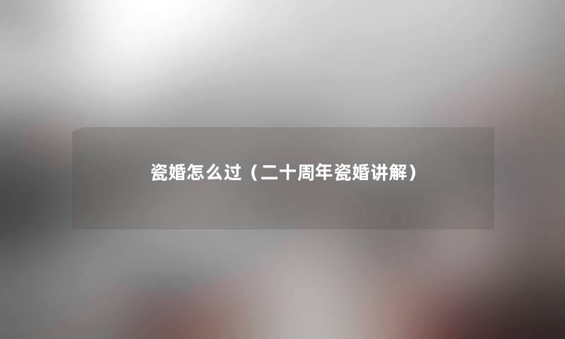 瓷婚怎么过(二十周年瓷婚讲解) 瓷婚怎么过(二十周年瓷婚讲解)
