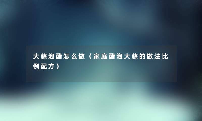 大蒜泡醋怎么做（家庭醋泡大蒜的做法比例配方）
