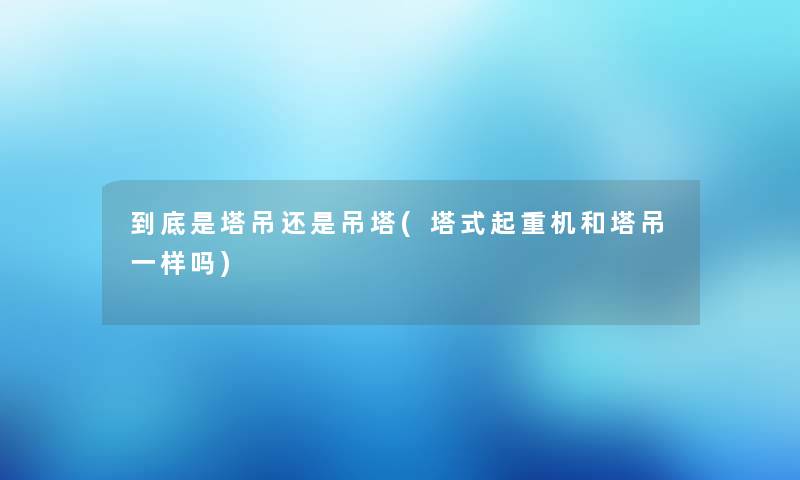 到底是塔吊还是吊塔(塔式起重机和塔吊一样吗) 到底是塔吊还是吊塔(塔式起重机和塔吊一样吗)