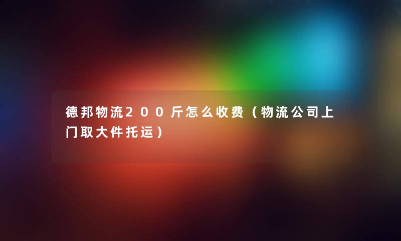 德邦物流200斤怎么收费（物流公司上门取大件托运）