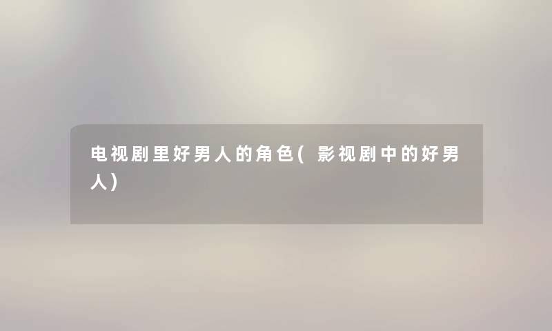 电视剧里好男人的角色(影视剧中的好男人) 电视剧里好男人的角色(影视剧中的好男人)