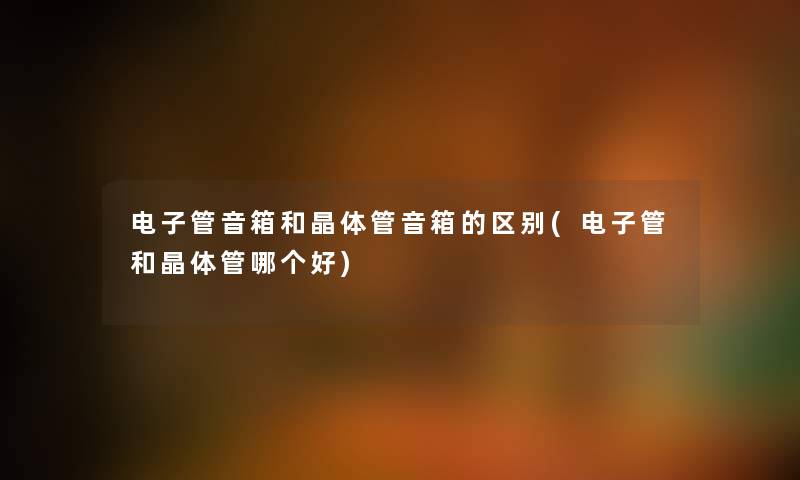 电子管音箱和晶体管音箱的区别(电子管和晶体管哪个好) 电子管音箱和晶体管音箱的区别(电子管和晶体管哪个好)