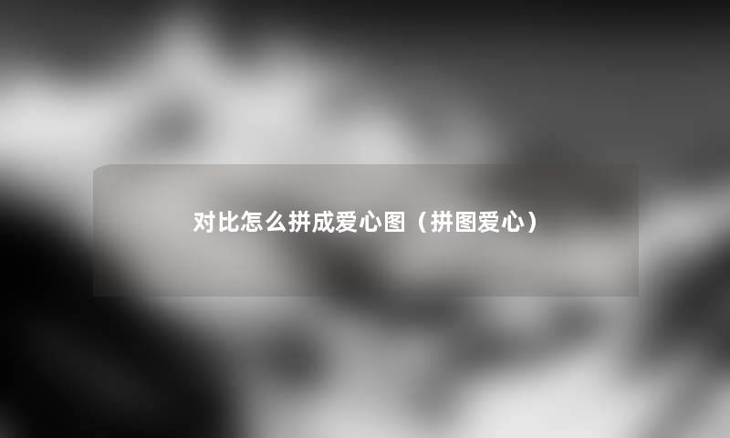 对比怎么拼成爱心图(拼图爱心) 对比怎么拼成爱心图(拼图爱心)