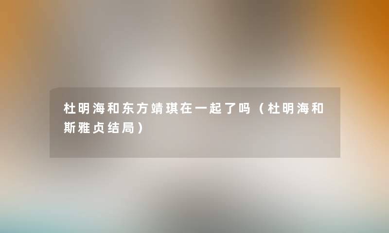 杜明海和东方靖琪在一起了吗(杜明海和斯雅贞结局) 杜明海和东方靖琪在一起了吗(杜明海和斯雅贞结局)