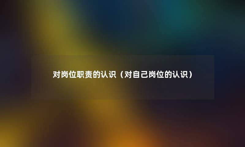 对岗位职责的认识(对自己岗位的认识) 对岗位职责的认识(对自己岗位的认识)