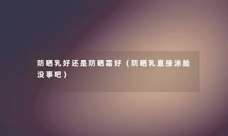 防晒乳好还是防晒霜好(防晒乳直接涂脸没事吧) 防晒乳好还是防晒霜好(防晒乳直接涂脸没事吧)