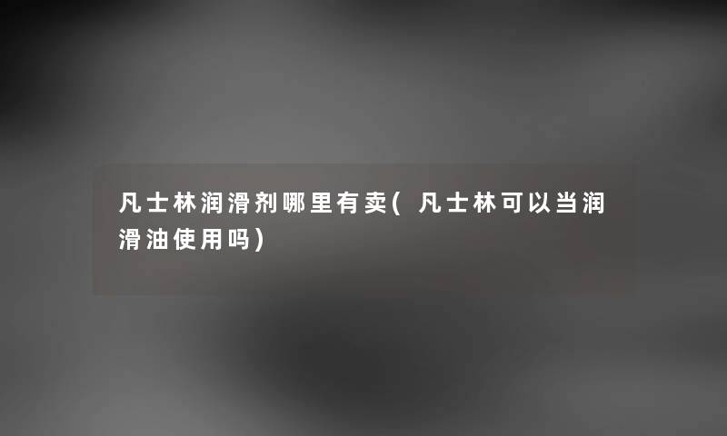 凡士林润滑剂哪里有卖(凡士林可以当润滑油使用吗) 凡士林润滑剂哪里有卖(凡士林可以当润滑油使用吗)
