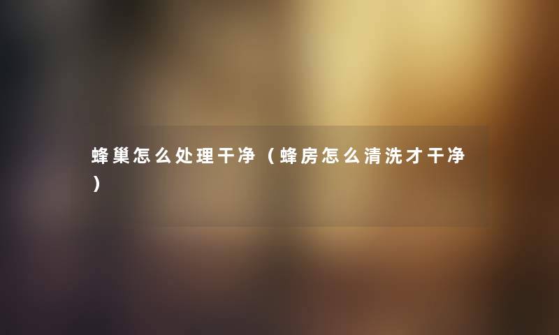 蜂巢怎么处理干净（蜂房怎么清洗才干净）