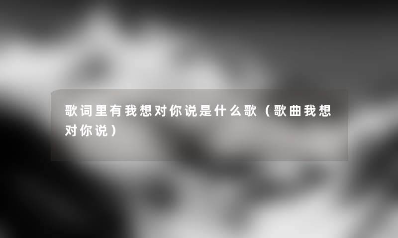 歌词里有我想对你说是什么歌(歌曲我想对你说) 歌词里有我想对你说是什么歌(歌曲我想对你说)