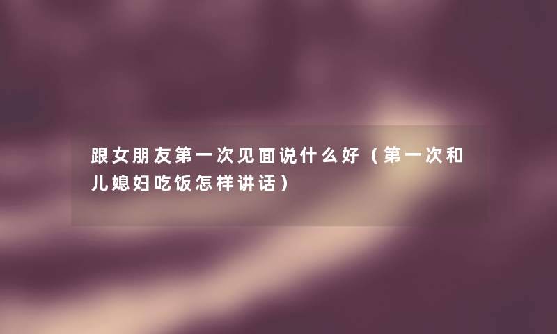 跟女朋友第一次见面说什么好(第一次和儿媳妇吃饭怎样讲话) 跟女朋友第一次见面说什么好(第一次和儿媳妇吃饭怎样讲话)