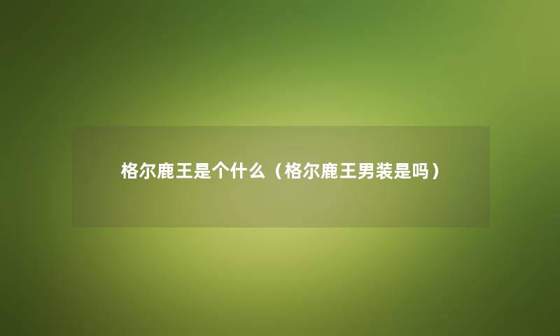 格尔鹿王是个什么(格尔鹿王男装是吗) 格尔鹿王是个什么(格尔鹿王男装是吗)