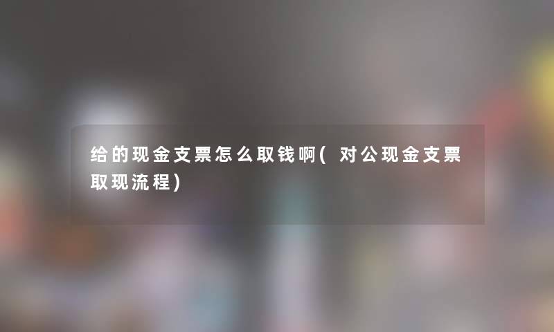 给的现金支票怎么取钱啊(对公现金支票取现流程) 给的现金支票怎么取钱啊(对公现金支票取现流程)
