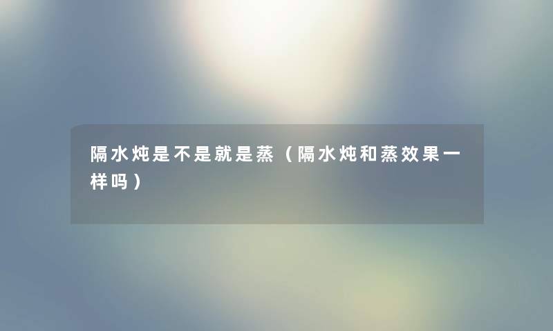 隔水炖是不是就是蒸(隔水炖和蒸效果一样吗) 隔水炖是不是就是蒸(隔水炖和蒸效果一样吗)